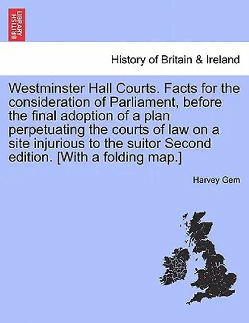 Westminster Hall Courts. Facts for the Consideration of Parliament, Before the Final Adoption of a Plan Perpetuating the Courts of Law on a Site Injur by Harvey Gem