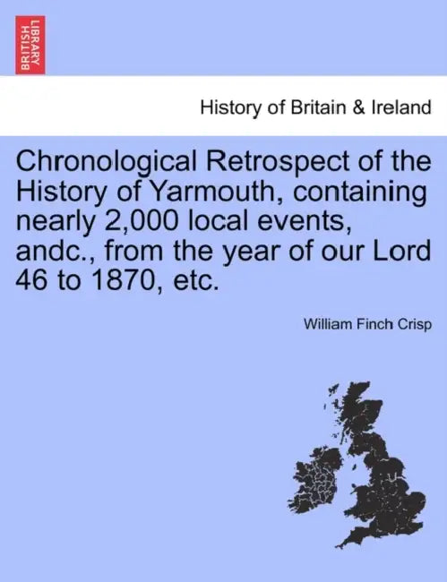 Chronological Retrospect of the History of Yarmouth, Containing Nearly 2,000 Local Events, Andc., from the Year of Our Lord 46 to 1870, Etc. by William Finch Crisp