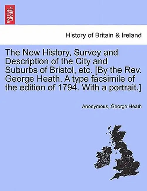 The New History, Survey and Description of the City and Suburbs of Bristol, Etc. [By the REV. George Heath. a Type Facsimile of the Edition of 1794. w by Anonymous