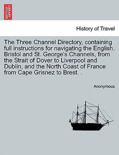 The Three Channel Directory, Containing Full Instructions for Navigating the English, Bristol and St. George's Channels, from the Strait of Dover to L by Anonymous