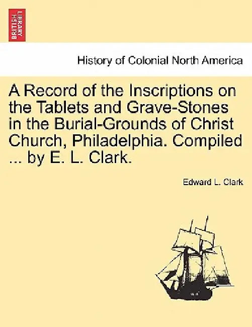 A Record of the Inscriptions on the Tablets and Grave-Stones in the Burial-Grounds of Christ Church, Philadelphia. Compiled ... by E. L. Clark. by Edward L. Clark