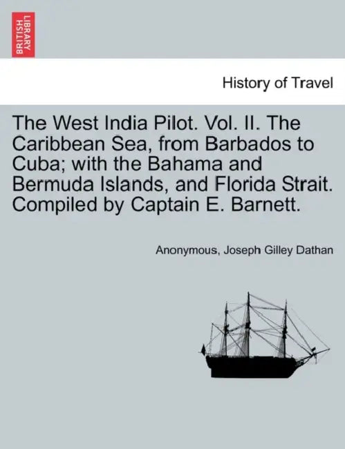 The West India Pilot. Vol. II. The Caribbean Sea, from Barbados to Cuba; with the Bahama and Bermuda Islands, and Florida Strait. Compiled by Captain by Anonymous, Joseph Gilley Dathan