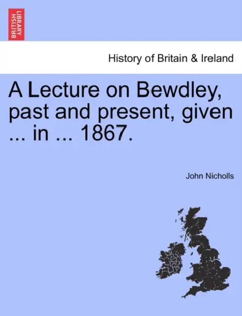 A Lecture on Bewdley, Past and Present, Given ... in ... 1867. by John Nicholls