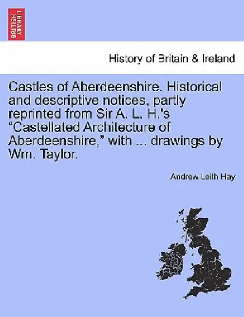Castles of Aberdeenshire. Historical and Descriptive Notices, Partly Reprinted from Sir A. L. H.'s Castellated Architecture of Aberdeenshire, with ... by Andrew Leith Hay