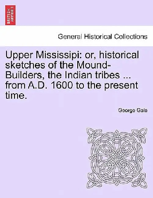 Upper Mississipi: Or, Historical Sketches of the Mound-Builders, the Indian Tribes ... from A.D. 1600 to the Present Time. by George Gale