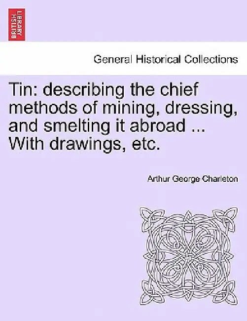 Tin: Describing the Chief Methods of Mining, Dressing, and Smelting It Abroad ... with Drawings, Etc. by Arthur George Charleton