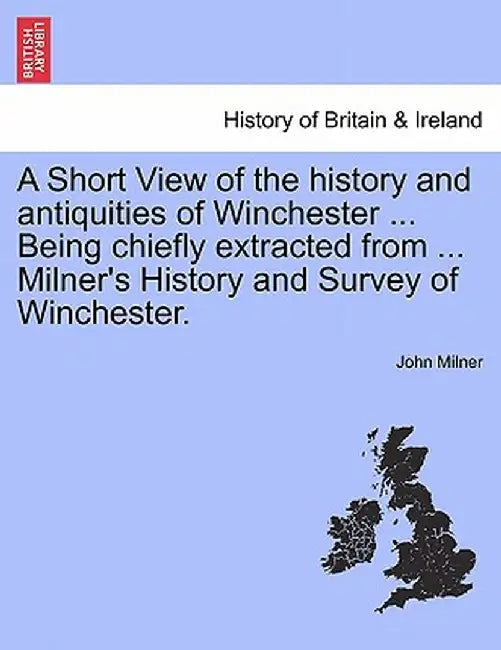 A Short View of the History and Antiquities of Winchester ... Being Chiefly Extracted from ... Milner's History and Survey of Winchester. by John Milner