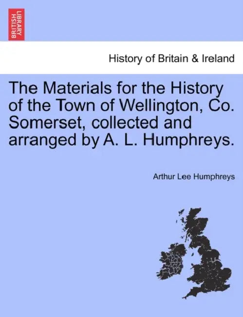 The Materials for the History of the Town of Wellington, Co. Somerset, Collected and Arranged by A. L. Humphreys. by Arthur Lee Humphreys