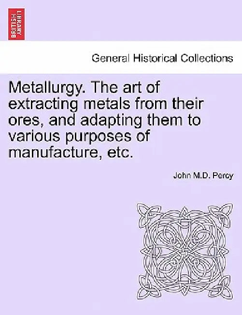 Metallurgy. The art of extracting metals from their ores, and adapting them to various purposes of manufacture, etc. by John Percy