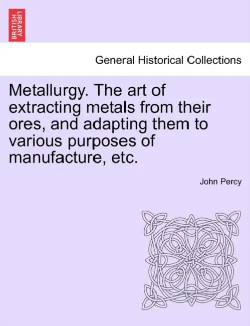 Metallurgy. The art of extracting metals from their ores, and adapting them to various purposes of manufacture, etc. by John Percy