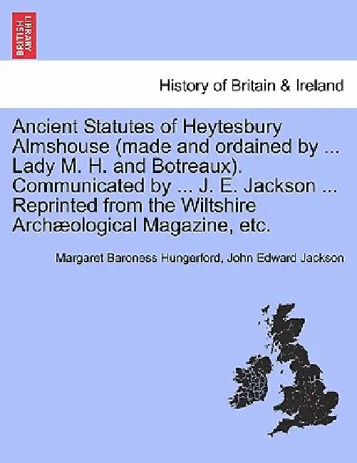 Ancient Statutes of Heytesbury Almshouse (Made and Ordained by ... Lady M. H. and Botreaux). Communicated by ... J. E. Jackson ... Reprinted from the by Margaret Baroness Hungerford, John Edward Jackson