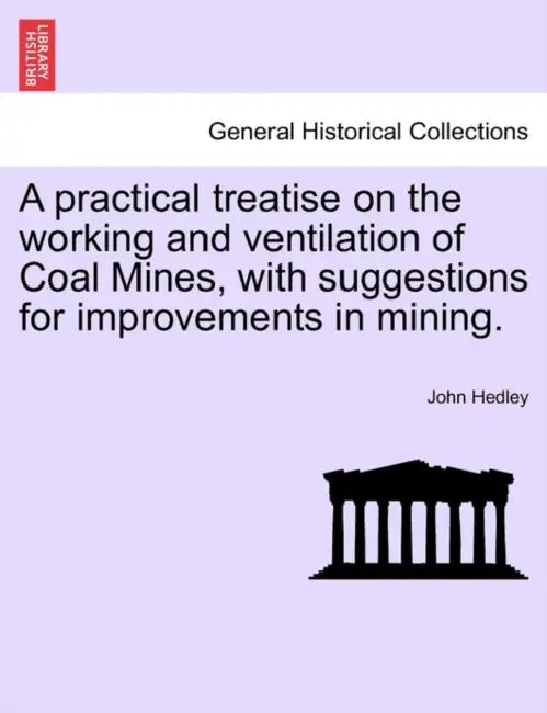 A Practical Treatise on the Working and Ventilation of Coal Mines, with Suggestions for Improvements in Mining. by John Hedley