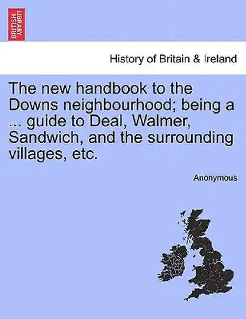 The New Handbook to the Downs Neighbourhood; Being a ... Guide to Deal, Walmer, Sandwich, and the Surrounding Villages, Etc. Vol.I by Anonymous