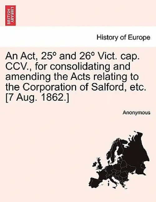 An ACT, 25 and 26 Vict. Cap. CCV., for Consolidating and Amending the Acts Relating to the Corporation of Salford, Etc. [7 Aug. 1862.] by Anonymous