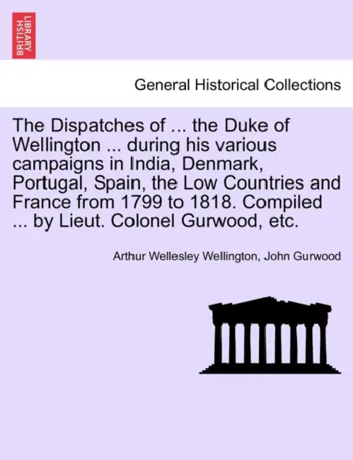 The Dispatches of ... the Duke of Wellington ... during his various campaigns in India, Denmark, Portugal, Spain, the Low Countries and France from 17 by Arthur Wellesley Wellington, John Gurwood