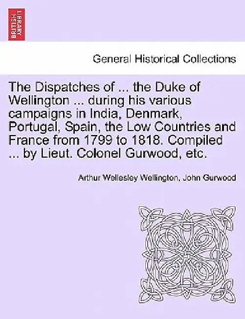 The Dispatches of ... the Duke of Wellington ... during his various campaigns in India, Denmark, Portugal, Spain, the Low Countries and France from 17 by Arthur Wellesley Wellington, John Gurwood