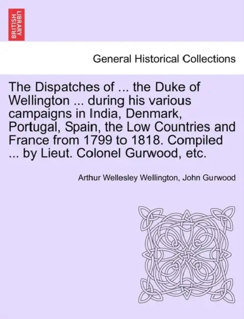 The Dispatches of ... the Duke of Wellington ... during his various campaigns in India, Denmark, Portugal, Spain, the Low Countries and France from 17 by Arthur Wellesley Wellington, John Gurwood