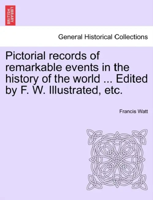 Pictorial records of remarkable events in the history of the world ... Edited by F. W. Illustrated, etc. by Francis Watt