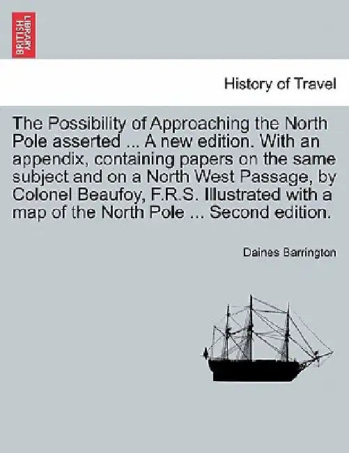 The Possibility of Approaching the North Pole Asserted ... a New Edition. with an Appendix, Containing Papers on the Same Subject and on a North West Passage, by Colonel Beaufoy, F.R.S. Illustrated with a Map of the North Pole ... Second Edition. by Daines Barrington