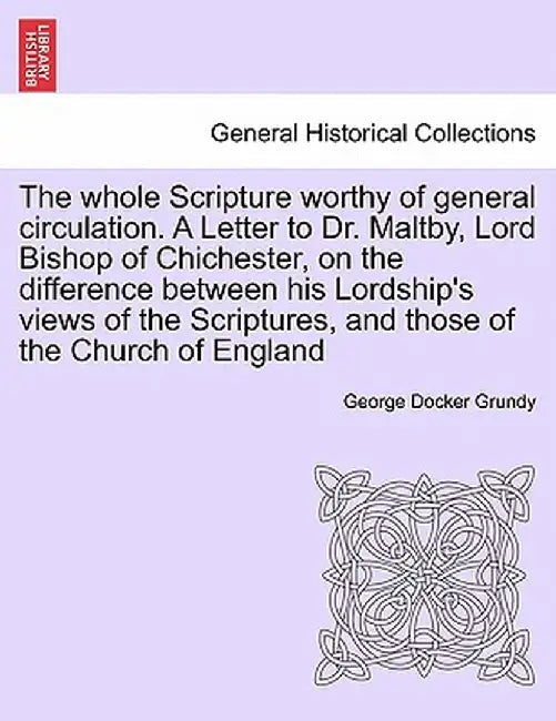 The Whole Scripture Worthy of General Circulation. a Letter to Dr. Maltby, Lord Bishop of Chichester, on the Difference Between His Lordship's Views o by George Docker Grundy