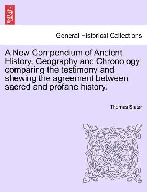 A New Compendium of Ancient History, Geography and Chronology; comparing the testimony and shewing the agreement between sacred and profane history. by Thomas Slater