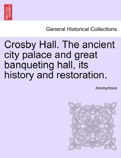 Crosby Hall. the Ancient City Palace and Great Banqueting Hall, Its History and Restoration. by Anonymous