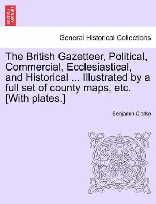 The British Gazetteer, Political, Commercial, Ecclesiastical, and Historical ... Illustrated by a full set of county maps, etc. [With plates.] by Benjamin Clarke