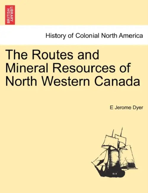 The Routes and Mineral Resources of North Western Canada by E. Jerome Dyer
