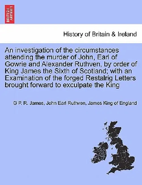 An Investigation of the Circumstances Attending the Murder of John, Earl of Gowrie and Alexander Ruthven, by Order of King James the Sixth of Scotland by George Payne Rainsford James, John Earl Ruthven, James King of England