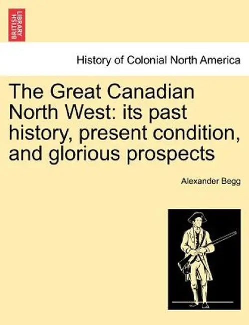 The Great Canadian North West: Its Past History, Present Condition, and Glorious Prospects by Alexander Begg