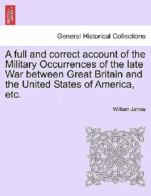 A full and correct account of the Military Occurrences of the late War between Great Britain and the United States of America, etc. by William James