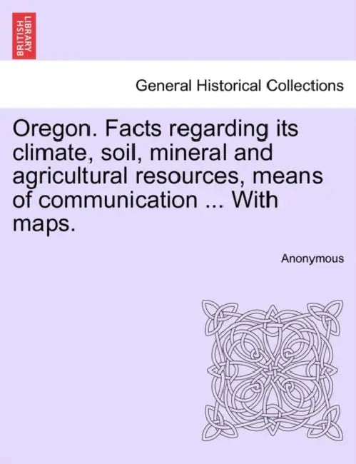 Oregon. Facts Regarding Its Climate, Soil, Mineral and Agricultural Resources, Means of Communication ... with Maps. by Anonymous