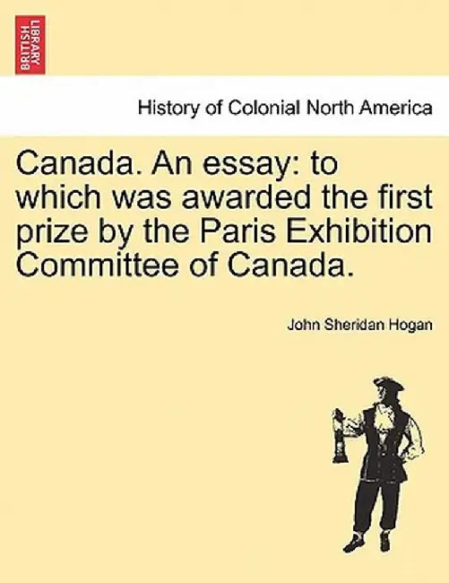 Canada. an Essay: To Which Was Awarded the First Prize by the Paris Exhibition Committee of Canada. by John Sheridan Hogan