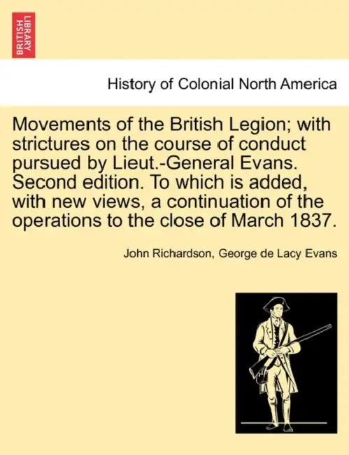 Movements of the British Legion; With Strictures on the Course of Conduct Pursued by Lieut.-General Evans. Second Edition. to Which Is Added, with New by John Richardson, George De Lacy Evans