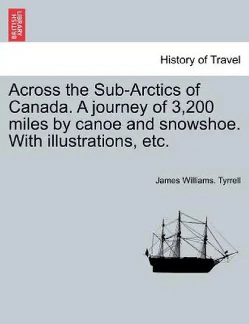 Across the Sub-Arctics of Canada. a Journey of 3,200 Miles by Canoe and Snowshoe. with Illustrations, Etc. by James Williams Tyrrell