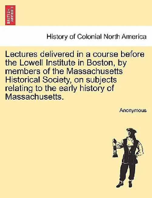 Lectures delivered in a course before the Lowell Institute in Boston, by members of the Massachusetts Historical Society, on subjects relating to the by Anonymous