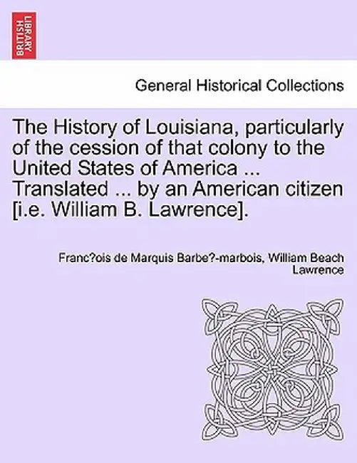 The History of Louisiana, Particularly of the Cession of That Colony to the United States of America ... Translated ... by an American Citizen [I.E. W by Franc Ois De Marquis Barbe -Marbois