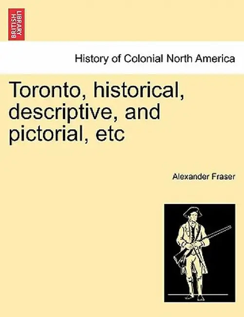 Toronto, Historical, Descriptive, and Pictorial, Etc by Alexander Fraser