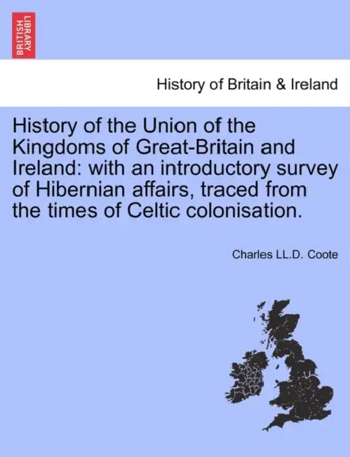 History of the Union of the Kingdoms of Great-Britain and Ireland: with an introductory survey of Hibernian affairs, traced from the times of Celtic c by Charles LL D. Coote