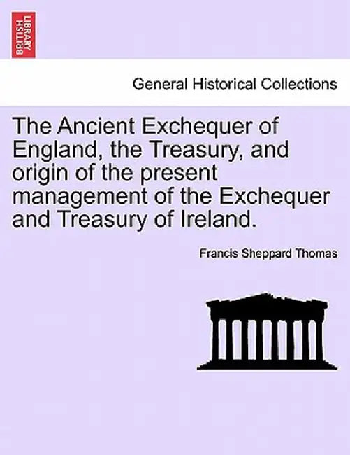 The Ancient Exchequer of England, the Treasury, and Origin of the Present Management of the Exchequer and Treasury of Ireland. by Francis Sheppard Thomas