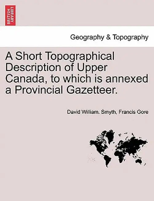A Short Topographical Description of Upper Canada, to Which Is Annexed a Provincial Gazetteer. by David William Smyth