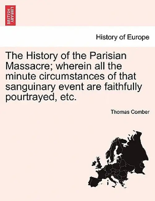 The History of the Parisian Massacre; Wherein All the Minute Circumstances of That Sanguinary Event Are Faithfully Pourtrayed, Etc. by Thomas Comber