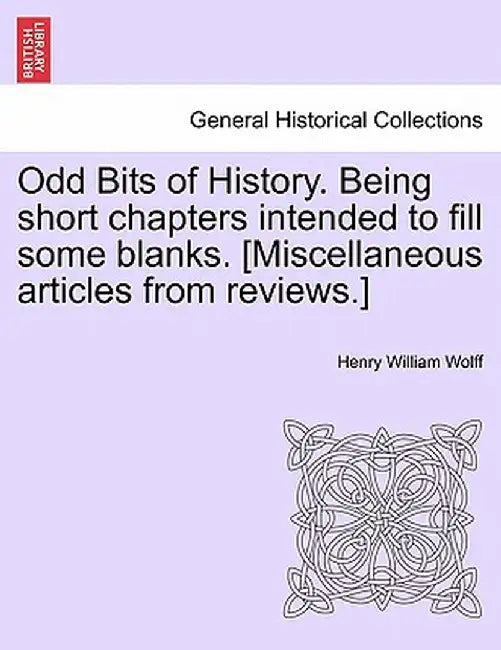 Odd Bits of History. Being Short Chapters Intended to Fill Some Blanks. [Miscellaneous Articles from Reviews.] by Henry William Wolff