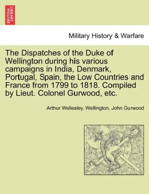 The Dispatches of the Duke of Wellington during his various campaigns in India, Denmark, Portugal, Spain, the Low Countries and France from 1799 to 18 by Arthur Wellesley Wellington, John Gurwood