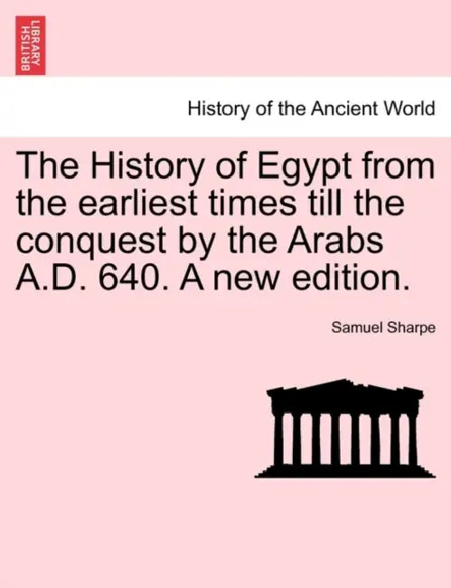 The History of Egypt from the earliest times till the conquest by the Arabs A.D. 640. A new edition. by Samuel Sharpe
