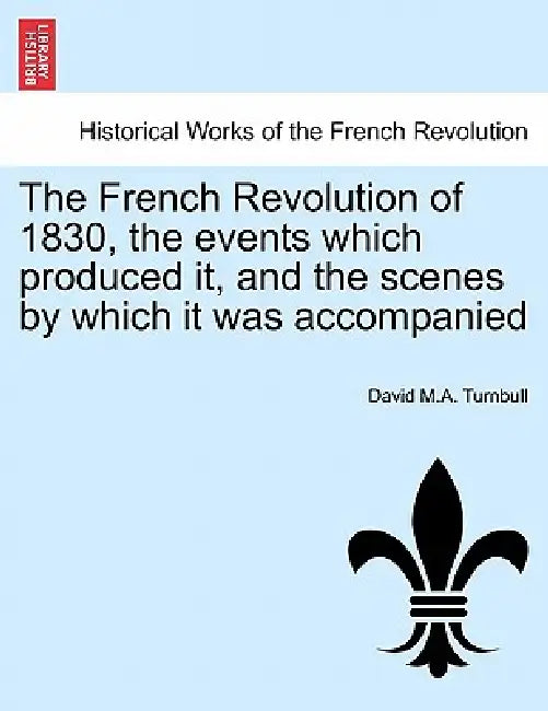 The French Revolution of 1830, the Events Which Produced It, and the Scenes by Which It Was Accompanied by David M. a. Turnbull