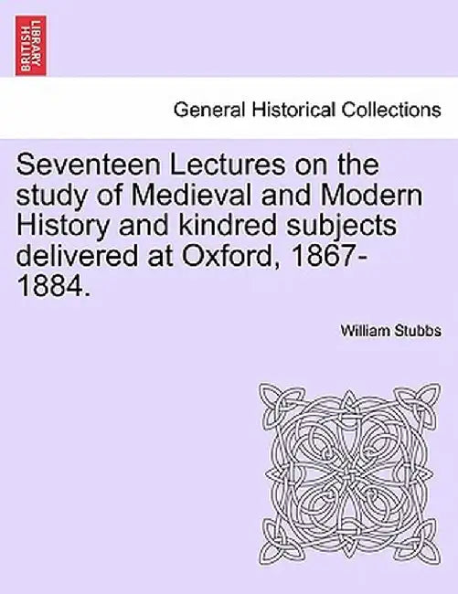 Seventeen Lectures on the Study of Medieval and Modern History and Kindred Subjects Delivered at Oxford, 1867-1884. by William Stubbs