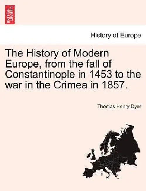 The History of Modern Europe, from the fall of Constantinople in 1453 to the war in the Crimea in 1857. by Thomas Henry Dyer