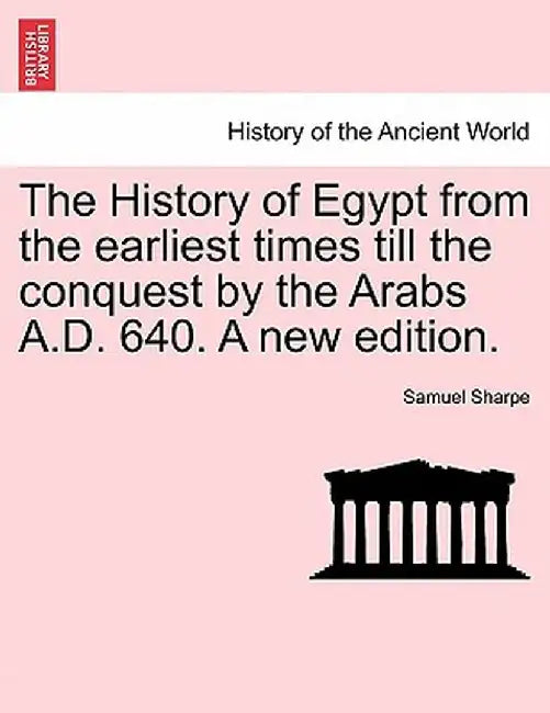 The History of Egypt from the Earliest Times Till the Conquest by the Arabs A.D. 640. a New Edition. by Samuel Sharpe
