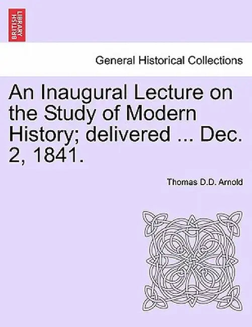 An Inaugural Lecture on the Study of Modern History; Delivered ... Dec. 2, 1841. by Thomas D. D. Arnold